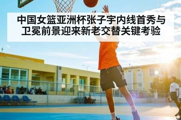 中国女篮亚洲杯张子宇内线首秀与卫冕前景迎来新老交替关键考验