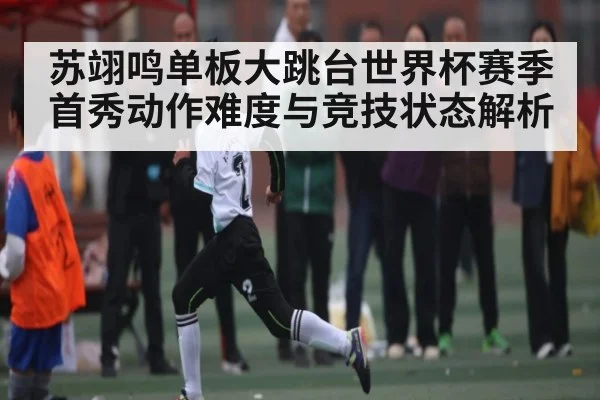 苏翊鸣单板大跳台世界杯赛季首秀动作难度与竞技状态解析