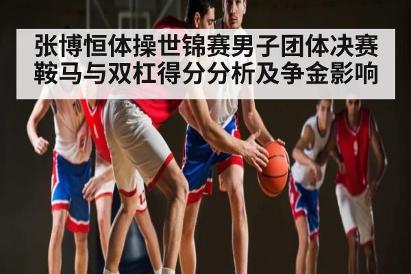 张博恒体操世锦赛男子团体决赛鞍马与双杠得分分析及争金影响