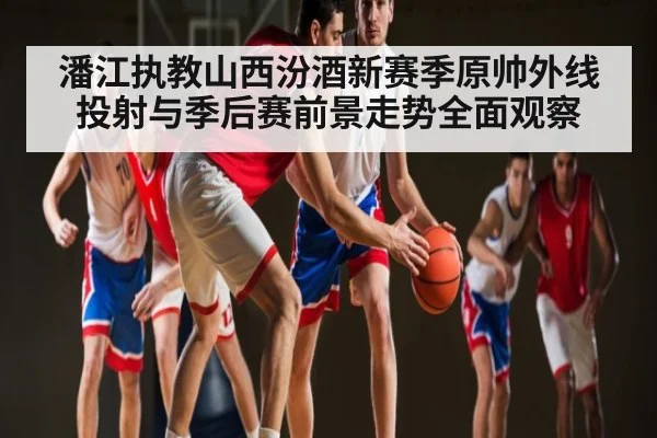 潘江执教山西汾酒新赛季原帅外线投射与季后赛前景走势全面观察